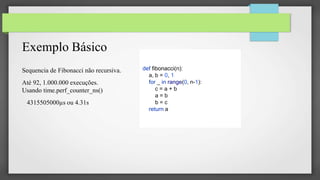 Exemplo Básico
Sequencia de Fibonacci não recursiva.
Até 92, 1.000.000 execuções.
Usando time.perf_counter_ns()
4315505000µs ou 4.31s
def fibonacci(n):
a, b = 0, 1
for _ in range(0, n-1):
c = a + b
a = b
b = c
return a
 