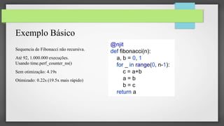 Exemplo Básico
Sequencia de Fibonacci não recursiva.
Até 92, 1.000.000 execuções.
Usando time.perf_counter_ns()
Sem otimização: 4.19s
Otimizado: 0.22s (19.5x mais rápido)
@njit
def fibonacci(n):
a, b = 0, 1
for _ in range(0, n-1):
c = a+b
a = b
b = c
return a
 