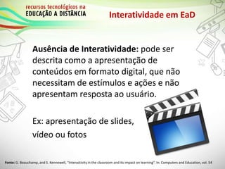Interatividade em EaD
Ausência de Interatividade: pode ser
descrita como a apresentação de
conteúdos em formato digital, que não
necessitam de estímulos e ações e não
apresentam resposta ao usuário.
Ex: apresentação de slides,
vídeo ou fotos
Fonte: G. Beauchamp, and S. Kennewell, “Interactivity in the classroom and its impact on learning”. In: Computers and Education, vol. 54
 