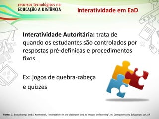 Interatividade em EaD
Interatividade Autoritária: trata de
quando os estudantes são controlados por
respostas pré-definidas e procedimentos
fixos.
Ex: jogos de quebra-cabeça
e quizzes
Fonte: G. Beauchamp, and S. Kennewell, “Interactivity in the classroom and its impact on learning”. In: Computers and Education, vol. 54
 