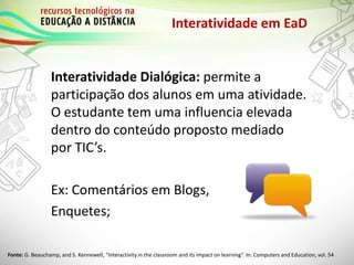 Interatividade em EaD
Interatividade Dialógica: permite a
participação dos alunos em uma atividade.
O estudante tem uma influencia elevada
dentro do conteúdo proposto mediado
por TIC’s.
Ex: Comentários em Blogs,
Enquetes;
Fonte: G. Beauchamp, and S. Kennewell, “Interactivity in the classroom and its impact on learning”. In: Computers and Education, vol. 54
 