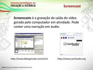 Screencast
Screencasts é a gravação da saída do vídeo
gerado pelo computador em atividade. Pode
conter uma narração em áudio.
http://www.debugmode.com/wink
Fonte: http://pt.wikipedia.org/wiki/Screencasts
http://www.camstudio.org
 