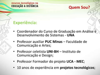 Quem Sou?
Experiência:
• Coordenador do Curso de Graduação em Análise e
Desenvolvimento de Sistemas - UNA
• Professor auxiliar PUC Minas – Faculdade de
Comunicação e Artes;
• Professor celetista UNI-BH – Instituto de
Comunicação e Design;
• Professor Formador do projeto UCA - MEC;
• 10 anos de experiência em projetos tecnológicos;
 