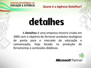 Quem é a Agência Detalhes?
A Detalhes é uma empresa mineira criada em
2005 com o objetivo de fornecer produtos teológicos
de ponta para o mercado de educação e
comunicação, hoje focada na produção de
ferramentas e conteúdos didáticos.
 