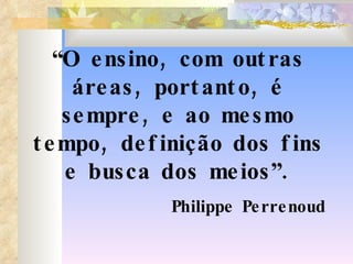 “ O ensino, com outras áreas, portanto, é sempre, e ao mesmo tempo, definição dos fins e busca dos meios”. Philippe Perrenoud 