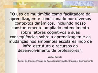 “ O uso de multimídia como facilitadora da aprendizagem é condicionado por diversos contextos dinâmicos, incluindo nosso constantemente ampliado entendimento sobre fatores cognitivos e suas conseqüências sobre a aprendizagem e as mudanças nos ambientes escolares indo de infra-estrutura e recursos ao desenvolvimento de professores”. Walter Spinelli  Texto: Os Objetos Virtuais de Aprendizagem: Ação, Criação e  Conhecimento   