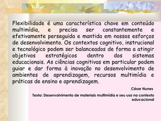 Flexibilidade é uma característica chave em conteúdo multimídia, e precisa ser constantemente e efetivamente perseguida e mantida em nossos esforços de desenvolvimento. Os contextos cognitivo, instrucional e tecnológico podem ser balanceados de forma a atingir objetivos estratégicos dentro dos sistemas educacionais. As ciências cognitivas em particular podem guiar e dar forma à inovação no desenvolvimento de ambientes de aprendizagem, recursos multimídia e práticas de ensino e aprendizagem. César Nunes  Texto: Desenvolvimento de materiais multimídia e seu uso no contexto educacional 