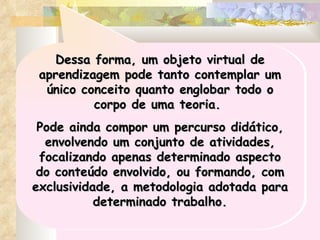 Dessa forma, um objeto virtual de aprendizagem pode tanto contemplar um único conceito quanto englobar todo o corpo de uma teoria.  Pode ainda compor um percurso didático, envolvendo um conjunto de atividades, focalizando apenas determinado aspecto do conteúdo envolvido, ou formando, com exclusividade, a metodologia adotada para determinado trabalho. 