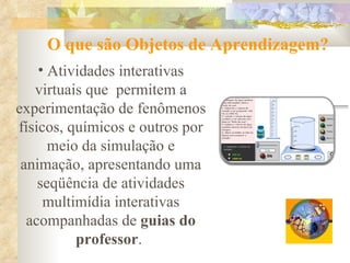 O que são Objetos de Aprendizagem? Atividades interativas virtuais que  permitem a experimentação de fenômenos físicos, químicos e outros por meio da simulação e animação, apresentando uma seqüência de atividades multimídia interativas acompanhadas de  guias do professor .  