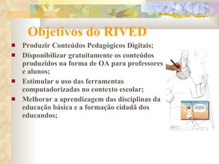 Objetivos do RIVED   Produzir Conteúdos Pedagógicos Digitais; Disponibilizar gratuitamente os conteúdos produzidos na forma de OA para professores e alunos; Estimular o uso das ferramentas computadorizadas no contexto escolar; Melhorar a aprendizagem das disciplinas da educação básica e a formação cidadã dos educandos; 