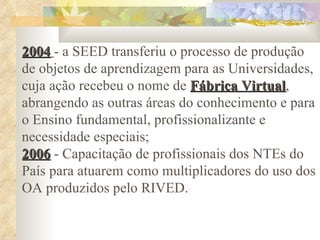 2004   - a SEED transferiu o processo de produção de objetos de aprendizagem para as Universidades, cuja ação recebeu o nome de  Fábrica Virtual , abrangendo as outras áreas do conhecimento e para o Ensino fundamental, profissionalizante e necessidade especiais; 2006  - Capacitação de profissionais dos NTEs do País para atuarem como multiplicadores do uso dos OA produzidos pelo RIVED. 
