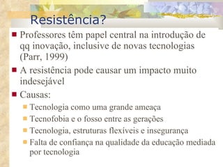 Resistência? Professores têm papel central na introdução de qq inovação, inclusive de novas tecnologias  (Parr, 1999) A  resist ência pode causar um impacto muito indesejável Causas:  Tecnologia como uma grande ameaça Tecnofobia e o fosso entre as gerações Tecnologia, estruturas flexíveis e insegurança Falta de confiança na qualidade da educação mediada por tecnologia 