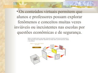 Os conteúdos virtuais permitem que alunos e professores possam explorar fenômenos e conceitos muitas vezes inviáveis ou inexistentes nas escolas por questões econômicas e de segurança. 