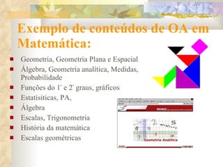 Exemplo de conteúdos de OA em Matemática:  Geometria, Geometria Plana e Espacial Álgebra, Geometria analítica, Medidas, Probabilidade Funções do 1 º  e 2 º  graus, gráficos  Estatísiticas, PA, Álgebra Escalas, Trigonometria História da matemática Escalas geométricas  