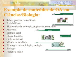 Exemplo de conteúdos de OA em Ciências/Biologia: Saúde, genética, sexualidade Probabilidade Biodiversidade, evolução, população, seres  v ivos Anatomia Biologia geral Ética e filosofia Ciclo menstrual Método da tabelinha Fisiologia, microbiologia, zoologia  Ecologia Higiene e saúde 