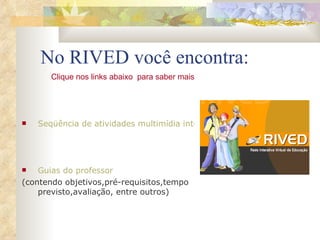 No RIVED você encontra: Seqüência de atividades multimídia interativas; Simulações e animações Guias do professor   (contendo objetivos,pré-requisitos,tempo previsto,avaliação, entre outros) Clique nos links abaixo  para saber mais 