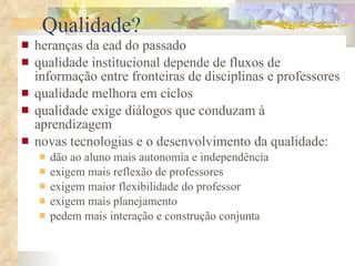 Qualidade? heranças da ead do passado qualidade institucional   depende de fluxos de informação entre fronteiras de disciplinas e professores   qualidade melhora em ciclos  qualidade exige diálogos que conduzam à aprendizagem novas tecnologias e o desenvolvimento da qualidade: dão ao aluno mais autonomia e independência exigem mais reflexão de professores exigem maior flexibilidade do professor exigem mais planejamento pedem mais interação e construção conjunta 