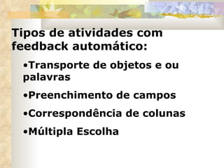 Tipos de atividades com feedback automático:  Transporte de objetos e ou palavras Preenchimento de campos Correspondência de colunas Múltipla Escolha 