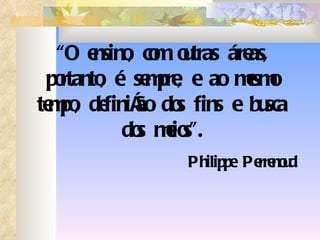 “ O ensino, com outras áreas, portanto, é sempre, e ao mesmo tempo, definição dos fins e busca dos meios”. Philippe Perrenoud 