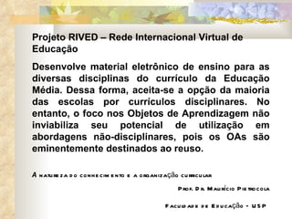Projeto RIVED – Rede Internacional Virtual de Educação Desenvolve material eletrônico de ensino para as diversas disciplinas do currículo da Educação Média. Dessa forma, aceita-se a opção da maioria das escolas por currículos disciplinares. No entanto, o foco nos Objetos de Aprendizagem não inviabiliza seu potencial de utilização em abordagens não-disciplinares, pois os OAs são eminentemente destinados ao reuso. A  natureza do conhecimento e a organização curricular Prof. Dr. Maurício Pietrocola Faculdade de Educação – USP   