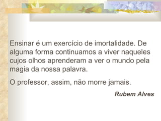 Ensinar é um exercício de imortalidade. De alguma forma continuamos a viver naqueles cujos olhos aprenderam a ver o mundo pela magia da nossa palavra.  O professor, assim, não morre jamais. Rubem Alves 