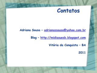 Contatos


Adriana Sousa – adrianassousa@yahoo.com.br

       Blog – http://midiasuesb.blogspot.com

                   Vitória da Conquista – BA

                                       2011
 