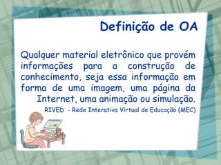 Definição de OA

Qualquer material eletrônico que provém
informações para a construção de
conhecimento, seja essa informação em
forma de uma imagem, uma página da
    Internet, uma animação ou simulação.
     RIVED - Rede Interativa Virtual de Educação (MEC)
 