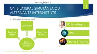 ON BILATERAL SIMUTÂNEA OU
ALTERNANTE INTERMITENTE
Tratado de Otorrinolaringologia da ABROL. 3ª Ed. Rio de Janeiro: Elsevier, 2018.
12
OBSTRUÇÃO NASAL
 Alterações da mucosa nasal
Edema
Inflamatório
(alérgica)
Prurido
Nasal
Esternutos
Rinorréia
Hialina
Rinite Alérgica
IVAS
Fatores irritativos
 