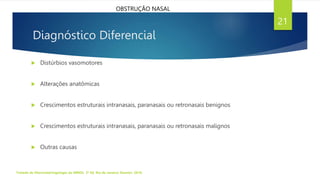 Diagnóstico Diferencial
 Distúrbios vasomotores
 Alterações anatômicas
 Crescimentos estruturais intranasais, paranasais ou retronasais benignos
 Crescimentos estruturais intranasais, paranasais ou retronasais malignos
 Outras causas
Tratado de Otorrinolaringologia da ABROL. 3ª Ed. Rio de Janeiro: Elsevier, 2018.
21
OBSTRUÇÃO NASAL
 