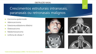 Crescimentos estruturais intranasais,
paranasais ou retronasais malignos
 Carcinoma epidermoide
 Adenocarcinoma
 Estesioneuroblastoma olfatório
 Osteossarcoma
 Rabdomiossarcoma
 Linfoma de células T
Tratado de Otorrinolaringologia da ABROL. 3ª Ed. Rio de Janeiro: Elsevier, 2018.
27
OBSTRUÇÃO NASAL
 