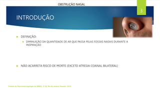 INTRODUÇÃO
Tratado de Otorrinolaringologia da ABROL. 3ª Ed. Rio de Janeiro: Elsevier, 2018.
3
OBSTRUÇÃO NASAL
 DEFINIÇÃO:
 DIMINUIÇÃO DA QUANTIDADE DE AR QUE PASSA PELAS FOSSAS NASAIS DURANTE A
INSPIRAÇÃO
 NÃO ACARRETA RISCO DE MORTE (EXCETO ATRESIA COANAL BILATERAL)
 