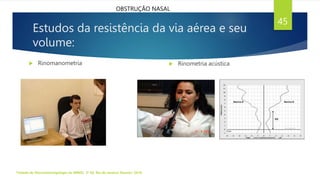 Estudos da resistência da via aérea e seu
volume:
 Rinomanometria
Tratado de Otorrinolaringologia da ABROL. 3ª Ed. Rio de Janeiro: Elsevier, 2018.
45
 Rinometria acústica
OBSTRUÇÃO NASAL
 