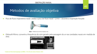 Métodos de avaliação objetiva
 Pico de fluxo inspiratório nasal : avalia o pico de fluxo nasal – L/min – durante a inspiração forçada
 Odiosoft-Rhino: converte a frequência do som gerado pela passagem do ar nas cavidades nasais em medida de
área.
Tratado de Otorrinolaringologia da ABROL. 3ª Ed. Rio de Janeiro: Elsevier, 2018.
46
OBSTRUÇÃO NASAL
 