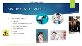 SINTOMAS ASSOCIADOS
Tratado de Otorrinolaringologia da ABROL. 3ª Ed. Rio de Janeiro: Elsevier, 2018.
6
OBSTRUÇÃO NASAL
 SINTOMAS SISTÊMICOS
 FADIGA
 BAIXO RENDIMENTO ESCOLAR
 DISTÚRBIO DO SONO
 IRRITABILIDADE
 FEBRE
 PERDA PONDERAL
 