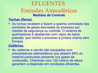 EFLUENTES
Emissões Atmosféricas
Medidas de Controle
Tochas (flares).
 As tochas recebem e fazem a queima controlada das
correntes de gases desviadas do processo por
medida de segurança ou controle. O sistema de
queimadores é abastecido com vapor de baixa
pressão, que resfria o processo e produz chama sem
fumaça.
Caldeiras.
 As caldeiras a carvão são equipadas com
precipitadores eletrostáticos que abatem 99% do
material particulado presente nos gases da
combustão. Chaminés com 120 metros de altura
garantem a dispersão em condições eficientes.
 