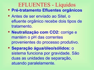 EFLUENTES - Líquidos
 Pré-tratamento Efluentes orgânicos
 Antes de ser enviado ao Sitel, o
efluente orgânico recebe dois tipos de
tratamento.
 Neutralização com CO2: corrige e
mantém o pH das correntes
provenientes do processo produtivo.
 Separação água/óleo/sólidos: o
sistema funciona por gravidade. São
duas as unidades de separação,
atuando paralelamente.
 