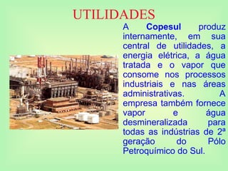 UTILIDADES
A Copesul produz
internamente, em sua
central de utilidades, a
energia elétrica, a água
tratada e o vapor que
consome nos processos
industriais e nas áreas
administrativas. A
empresa também fornece
vapor e água
desmineralizada para
todas as indústrias de 2ª
geração do Pólo
Petroquímico do Sul.
 