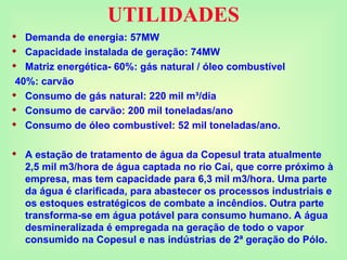 UTILIDADES
 Demanda de energia: 57MW
 Capacidade instalada de geração: 74MW
 Matriz energética- 60%: gás natural / óleo combustível
40%: carvão
 Consumo de gás natural: 220 mil m³/dia
 Consumo de carvão: 200 mil toneladas/ano
 Consumo de óleo combustível: 52 mil toneladas/ano.
 A estação de tratamento de água da Copesul trata atualmente
2,5 mil m3/hora de água captada no rio Caí, que corre próximo à
empresa, mas tem capacidade para 6,3 mil m3/hora. Uma parte
da água é clarificada, para abastecer os processos industriais e
os estoques estratégicos de combate a incêndios. Outra parte
transforma-se em água potável para consumo humano. A água
desmineralizada é empregada na geração de todo o vapor
consumido na Copesul e nas indústrias de 2ª geração do Pólo.
 