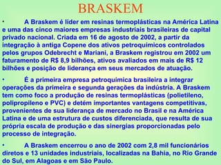 BRASKEM
• A Braskem é líder em resinas termoplásticas na América Latina
e uma das cinco maiores empresas industriais brasileiras de capital
privado nacional. Criada em 16 de agosto de 2002, a partir da
integração à antiga Copene dos ativos petroquímicos controlados
pelos grupos Odebrecht e Mariani, a Braskem registrou em 2002 um
faturamento de R$ 8,9 bilhões, ativos avaliados em mais de R$ 12
bilhões e posição de liderança em seus mercados de atuação.
• É a primeira empresa petroquímica brasileira a integrar
operações da primeira e segunda gerações da indústria. A Braskem
tem como foco a produção de resinas termoplásticas (polietileno,
polipropileno e PVC) e detém importantes vantagens competitivas,
provenientes de sua liderança de mercado no Brasil e na América
Latina e de uma estrutura de custos diferenciada, que resulta de sua
própria escala de produção e das sinergias proporcionadas pelo
processo de integração.
• A Braskem encerrou o ano de 2002 com 2,8 mil funcionários
diretos e 13 unidades industriais, localizadas na Bahia, no Rio Grande
do Sul, em Alagoas e em São Paulo.
 