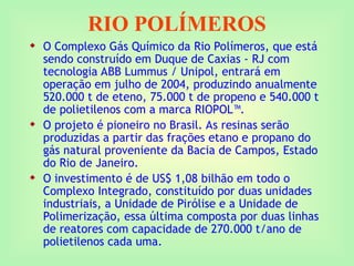 RIO POLÍMEROS
 O Complexo Gás Químico da Rio Polímeros, que está
sendo construído em Duque de Caxias - RJ com
tecnologia ABB Lummus / Unipol, entrará em
operação em julho de 2004, produzindo anualmente
520.000 t de eteno, 75.000 t de propeno e 540.000 t
de polietilenos com a marca RIOPOL™.
 O projeto é pioneiro no Brasil. As resinas serão
produzidas a partir das frações etano e propano do
gás natural proveniente da Bacia de Campos, Estado
do Rio de Janeiro.
 O investimento é de US$ 1,08 bilhão em todo o
Complexo Integrado, constituído por duas unidades
industriais, a Unidade de Pirólise e a Unidade de
Polimerização, essa última composta por duas linhas
de reatores com capacidade de 270.000 t/ano de
polietilenos cada uma.
 