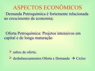 ASPECTOS ECONÔMICOS
•Demanda Petroquímica é fortemente relacionada
ao crescimento da economia;
•Oferta Petroquímica: Projetos intensivos em
capital e de longa maturação
 saltos de oferta;
 desbalanceamentos Oferta x Demanda  Ciclos
 