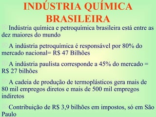 INDÚSTRIA QUÍMICA
BRASILEIRA
Indústria química e petroquímica brasileira está entre as
dez maiores do mundo
A indústria petroquímica é responsável por 80% do
mercado nacional= R$ 47 Bilhões
A indústria paulista corresponde a 45% do mercado =
R$ 27 bilhões
A cadeia de produção de termoplásticos gera mais de
80 mil empregos diretos e mais de 500 mil empregos
indiretos
Contribuição de R$ 3,9 bilhões em impostos, só em São
Paulo
 