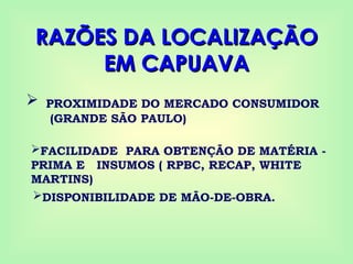 RAZÕES DA LOCALIZAÇÃO
RAZÕES DA LOCALIZAÇÃO
EM CAPUAVA
EM CAPUAVA
 PROXIMIDADE DO MERCADO CONSUMIDOR
(GRANDE SÃO PAULO)
FACILIDADE PARA OBTENÇÃO DE MATÉRIA -
PRIMA E INSUMOS ( RPBC, RECAP, WHITE
MARTINS)
DISPONIBILIDADE DE MÃO-DE-OBRA.
 