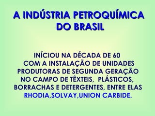 A INDÚSTRIA PETROQUÍMICA
A INDÚSTRIA PETROQUÍMICA
DO BRASIL
DO BRASIL
INÍCIOU NA DÉCADA DE 60
COM A INSTALAÇÃO DE UNIDADES
PRODUTORAS DE SEGUNDA GERAÇÃO
NO CAMPO DE TÊXTEIS, PLÁSTICOS,
BORRACHAS E DETERGENTES, ENTRE ELAS
RHODIA,SOLVAY,UNION CARBIDE.
 