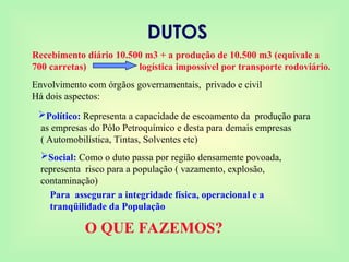 DUTOS
Recebimento diário 10.500 m3 + a produção de 10.500 m3 (equivale a
700 carretas) logística impossível por transporte rodoviário.
Envolvimento com órgãos governamentais, privado e civil
Há dois aspectos:
Político: Representa a capacidade de escoamento da produção para
as empresas do Pólo Petroquímico e desta para demais empresas
( Automobilística, Tintas, Solventes etc)
Social: Como o duto passa por região densamente povoada,
representa risco para a população ( vazamento, explosão,
contaminação)
Para assegurar a integridade física, operacional e a
tranqüilidade da População
O QUE FAZEMOS?
 