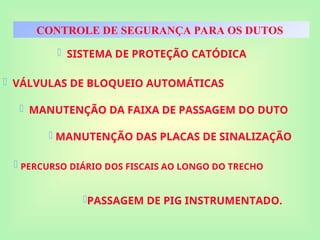 CONTROLE DE SEGURANÇA PARA OS DUTOS
 SISTEMA DE PROTEÇÃO CATÓDICA
 VÁLVULAS DE BLOQUEIO AUTOMÁTICAS
 MANUTENÇÃO DA FAIXA DE PASSAGEM DO DUTO
 MANUTENÇÃO DAS PLACAS DE SINALIZAÇÃO
 PERCURSO DIÁRIO DOS FISCAIS AO LONGO DO TRECHO
PASSAGEM DE PIG INSTRUMENTADO.
 