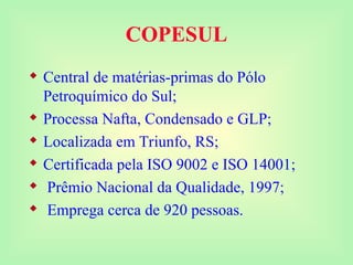 COPESUL
 Central de matérias-primas do Pólo
Petroquímico do Sul;
 Processa Nafta, Condensado e GLP;
 Localizada em Triunfo, RS;
 Certificada pela ISO 9002 e ISO 14001;
 Prêmio Nacional da Qualidade, 1997;
 Emprega cerca de 920 pessoas.
 