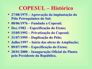 COPESUL – Histórico
 27/08/1975 – Aprovação da implantação do
Pólo Petroquímico do Sul;
 08/06/1976 – Fundada a Copesul;
 Dez./1982 – Especificação do Eteno;
 15/05/1992 – Privatização da Copesul;
 31/07/1995 – Duplicação do Pólo;
 Julho/1997 – Início das obras de Ampliação;
 09/07/1999 – Especificação do Eteno;
 28/01/2000 – Inauguração Oficial da Planta
pelo Presidente da República.
 