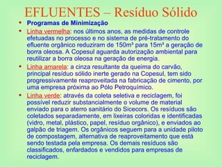 EFLUENTES – Resíduo Sólido
 Programas de Minimização
 Linha vermelha: nos últimos anos, as medidas de controle
efetuadas no processo e no sistema de pré-tratamento do
efluente orgânico reduziram de 150m³ para 15m³ a geração de
borra oleosa. A Copesul aguarda autorização ambiental para
reutilizar a borra oleosa na geração de energia.
 Linha amarela: a cinza resultante da queima do carvão,
principal resíduo sólido inerte gerado na Copesul, tem sido
progressivamente reaproveitada na fabricação de cimento, por
uma empresa próxima ao Pólo Petroquímico.
 Linha verde: através da coleta seletiva e reciclagem, foi
possível reduzir substancialmente o volume de material
enviado para o aterro sanitário do Sicecors. Os resíduos são
coletados separadamente, em lixeiras coloridas e identificadas
(vidro, metal, plástico, papel, resíduo orgânico), e enviados ao
galpão de triagem. Os orgânicos seguem para a unidade piloto
de compostagem, alternativa de reaproveitamento que está
sendo testada pela empresa. Os demais resíduos são
classificados, enfardados e vendidos para empresas de
reciclagem.
 