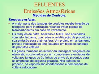 EFLUENTES
Emissões Atmosféricas
Medidas de Controle.
Tanques e esferas.
 A maior parte dos tanques de produtos recebe injeção de
nitrogênio para inertização, visando evitar perdas de
hidrocarbonetos em caso de vazamento.
 Os tanques de nafta, benzeno e MTBE são equipados
com teto flutuante, que reduz a volatilização de produtos e
sua emissão para a atmosfera. Um projeto em andamento
prevê a instalação de teto flutuante em todos os tanques
de produtos voláteis.
 Os gases formados no interior da tancagem criogênica de
eteno são succionados por um compressor e enviados de
volta aos tanques ou às linhas de envio de produtos para
as empresas de segunda geração. Nas esferas de
propeno, os vapores são condensados e bombeados de
volta à estocagem.
 